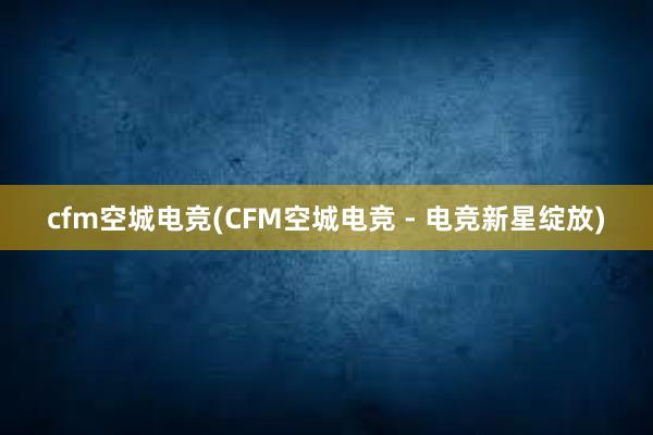 cfm空城电竞(CFM空城电竞 - 电竞新星绽放)