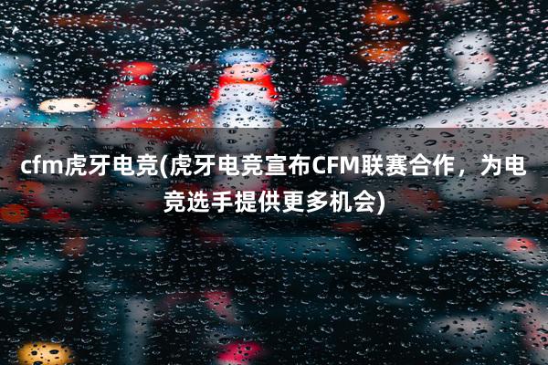 cfm虎牙电竞(虎牙电竞宣布CFM联赛合作，为电竞选手提供更多机会)