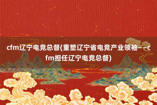 cfm辽宁电竞总督(重塑辽宁省电竞产业领袖——cfm担任辽宁电竞总督)