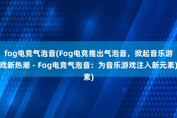 fog电竞气泡音(Fog电竞推出气泡音，掀起音乐游戏新热潮 - Fog电竞气泡音：为音乐游戏注入新元素)