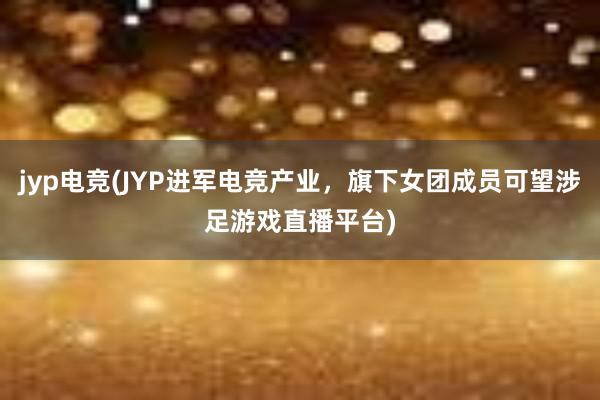 jyp电竞(JYP进军电竞产业，旗下女团成员可望涉足游戏直播平台)