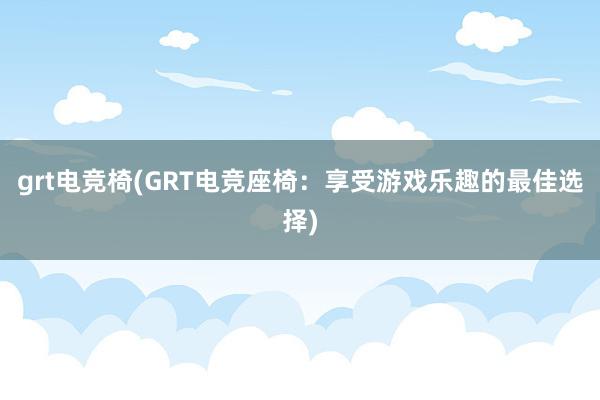 grt电竞椅(GRT电竞座椅：享受游戏乐趣的最佳选择)