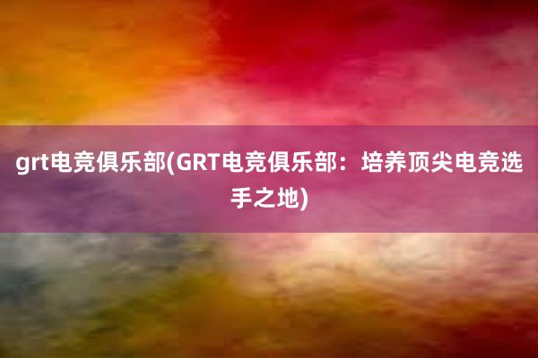 grt电竞俱乐部(GRT电竞俱乐部：培养顶尖电竞选手之地)