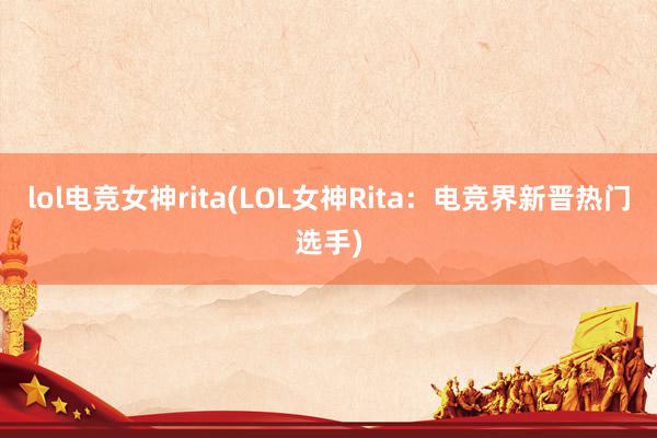 lol电竞女神rita(LOL女神Rita：电竞界新晋热门选手)