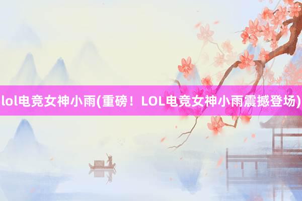 lol电竞女神小雨(重磅！LOL电竞女神小雨震撼登场)