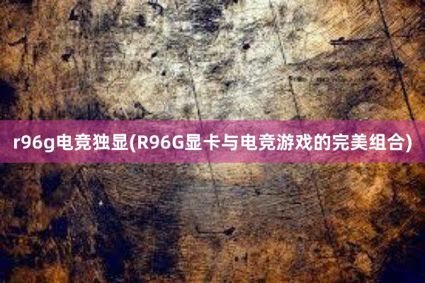 r96g电竞独显(R96G显卡与电竞游戏的完美组合)