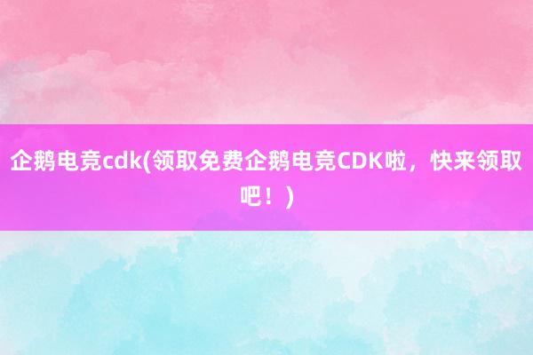 企鹅电竞cdk(领取免费企鹅电竞CDK啦，快来领取吧！)