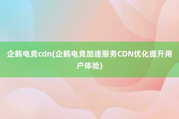 企鹅电竞cdn(企鹅电竞加速服务CDN优化提升用户体验)