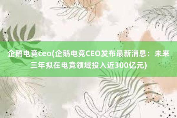 企鹅电竞ceo(企鹅电竞CEO发布最新消息：未来三年拟在电竞领域投入近300亿元)