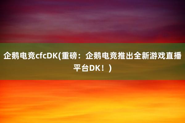 企鹅电竞cfcDK(重磅：企鹅电竞推出全新游戏直播平台DK！)