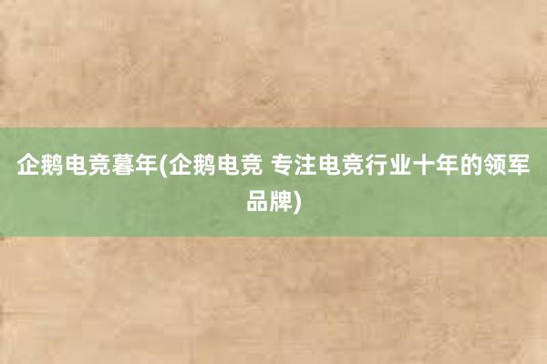 企鹅电竞暮年(企鹅电竞 专注电竞行业十年的领军品牌)