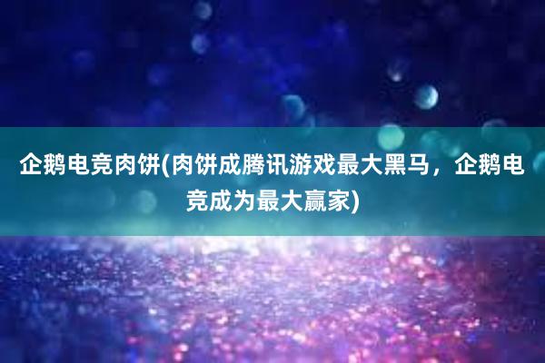 企鹅电竞肉饼(肉饼成腾讯游戏最大黑马，企鹅电竞成为最大赢家)