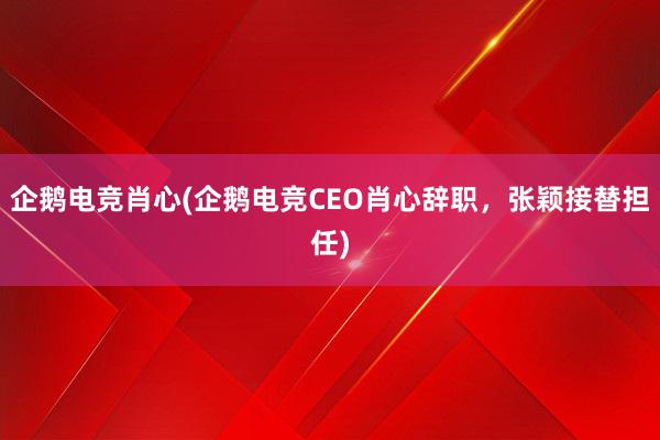 企鹅电竞肖心(企鹅电竞CEO肖心辞职，张颖接替担任)