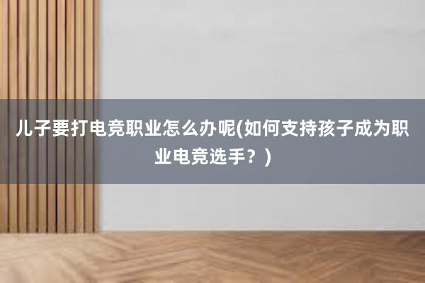 儿子要打电竞职业怎么办呢(如何支持孩子成为职业电竞选手？)