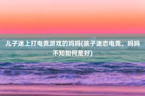 儿子迷上打电竞游戏的妈妈(孩子迷恋电竞，妈妈不知如何是好)