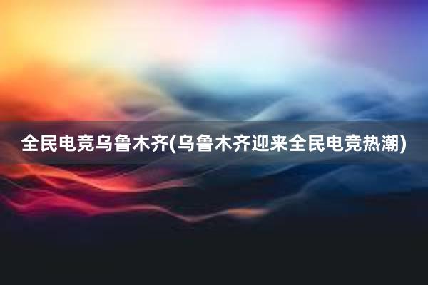 全民电竞乌鲁木齐(乌鲁木齐迎来全民电竞热潮)