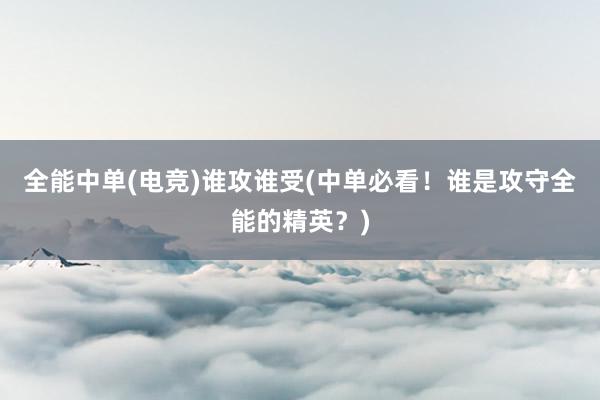 全能中单(电竞)谁攻谁受(中单必看！谁是攻守全能的精英？)