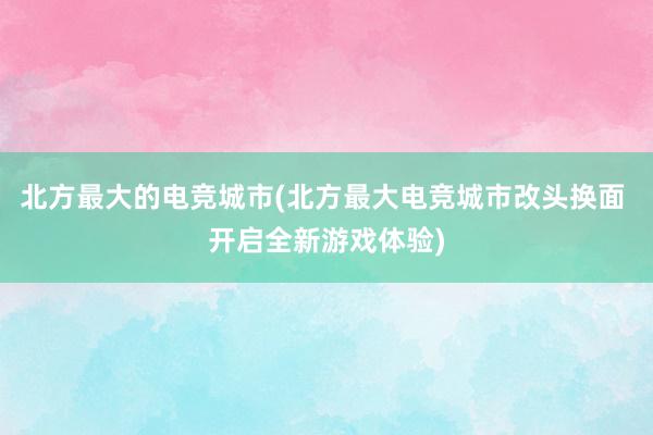 北方最大的电竞城市(北方最大电竞城市改头换面 开启全新游戏体验)