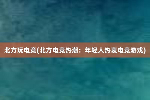 北方玩电竞(北方电竞热潮：年轻人热衷电竞游戏)