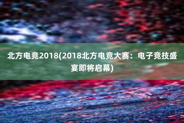 北方电竞2018(2018北方电竞大赛：电子竞技盛宴即将启幕)