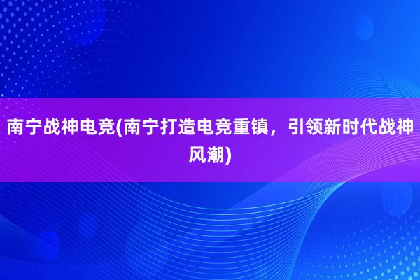 南宁战神电竞(南宁打造电竞重镇，引领新时代战神风潮)