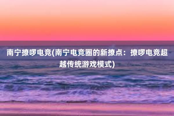 南宁撩啰电竞(南宁电竞圈的新撩点：撩啰电竞超越传统游戏模式)