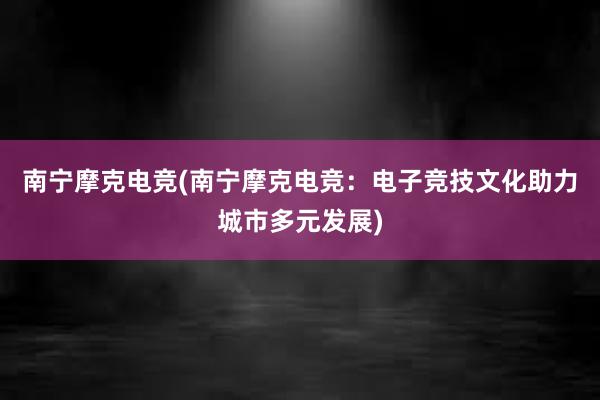 南宁摩克电竞(南宁摩克电竞：电子竞技文化助力城市多元发展)