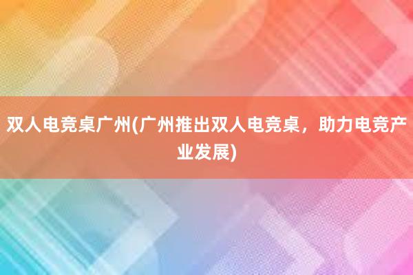 双人电竞桌广州(广州推出双人电竞桌，助力电竞产业发展)