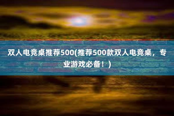 双人电竞桌推荐500(推荐500款双人电竞桌，专业游戏必备！)