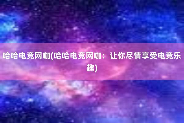 哈哈电竞网咖(哈哈电竞网咖：让你尽情享受电竞乐趣)