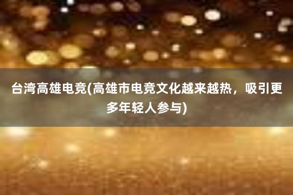 台湾高雄电竞(高雄市电竞文化越来越热，吸引更多年轻人参与)