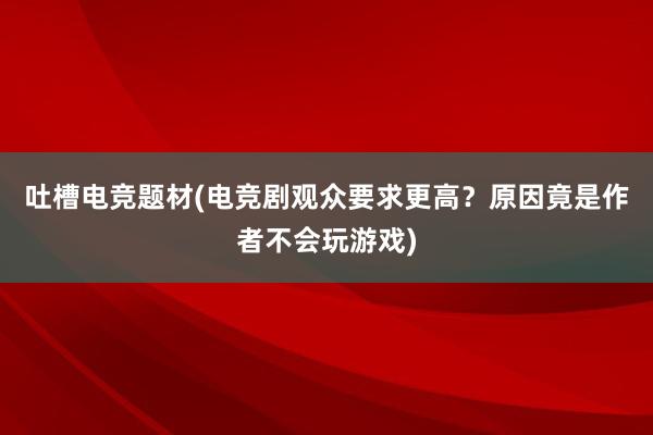 吐槽电竞题材(电竞剧观众要求更高？原因竟是作者不会玩游戏)