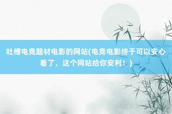 吐槽电竞题材电影的网站(电竞电影终于可以安心看了，这个网站给你安利！)