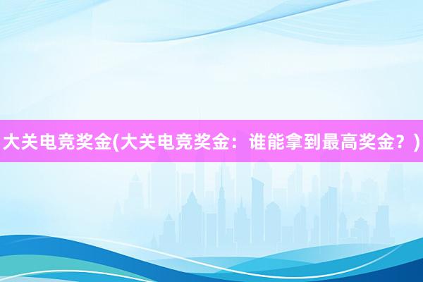 大关电竞奖金(大关电竞奖金：谁能拿到最高奖金？)