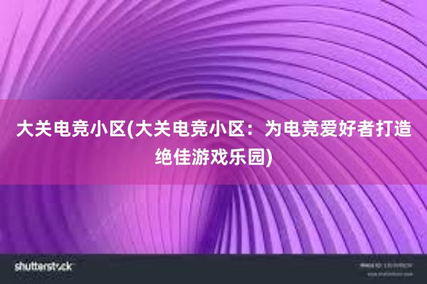 大关电竞小区(大关电竞小区：为电竞爱好者打造绝佳游戏乐园)