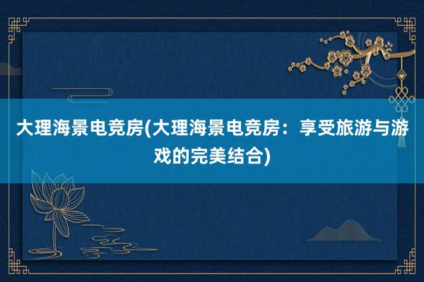 大理海景电竞房(大理海景电竞房：享受旅游与游戏的完美结合)