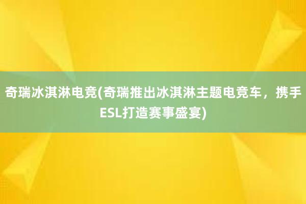 奇瑞冰淇淋电竞(奇瑞推出冰淇淋主题电竞车，携手ESL打造赛事盛宴)