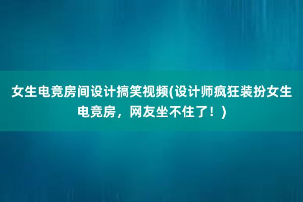 女生电竞房间设计搞笑视频(设计师疯狂装扮女生电竞房，网友坐不住了！)