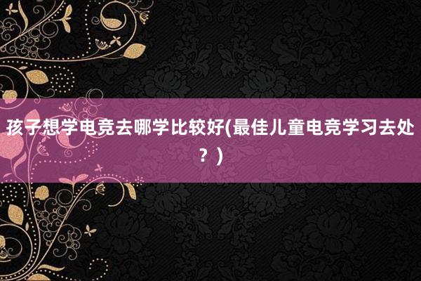 孩子想学电竞去哪学比较好(最佳儿童电竞学习去处？)