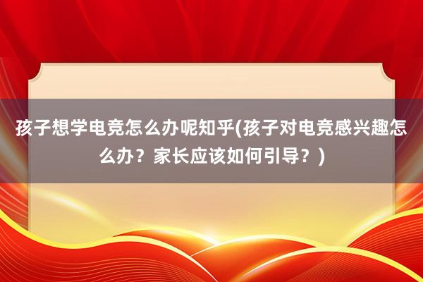 孩子想学电竞怎么办呢知乎(孩子对电竞感兴趣怎么办？家长应该如何引导？)