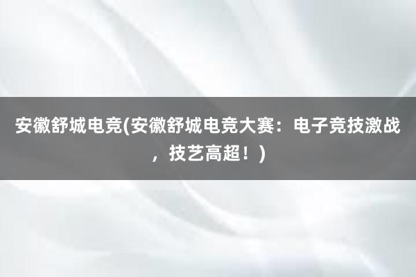 安徽舒城电竞(安徽舒城电竞大赛：电子竞技激战，技艺高超！)