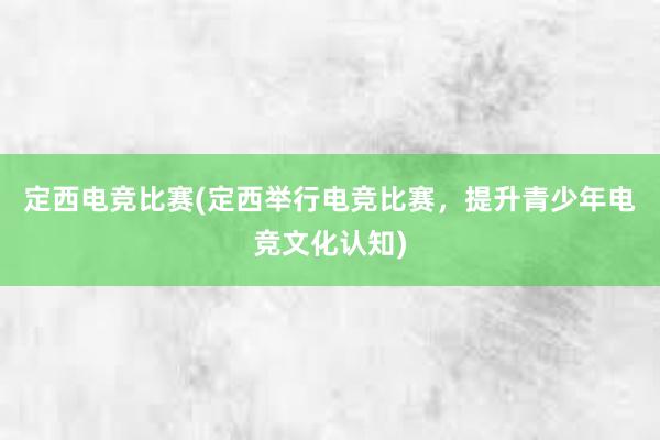 定西电竞比赛(定西举行电竞比赛，提升青少年电竞文化认知)