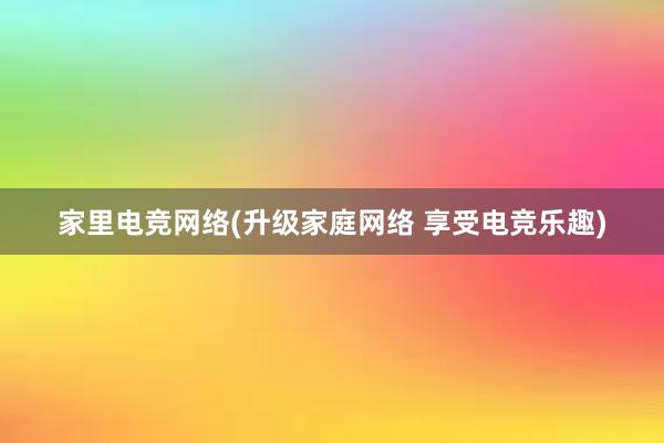 家里电竞网络(升级家庭网络 享受电竞乐趣)