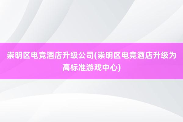 崇明区电竞酒店升级公司(崇明区电竞酒店升级为高标准游戏中心)