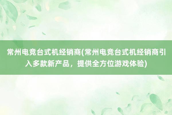 常州电竞台式机经销商(常州电竞台式机经销商引入多款新产品，提供全方位游戏体验)