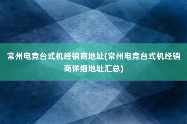 常州电竞台式机经销商地址(常州电竞台式机经销商详细地址汇总)