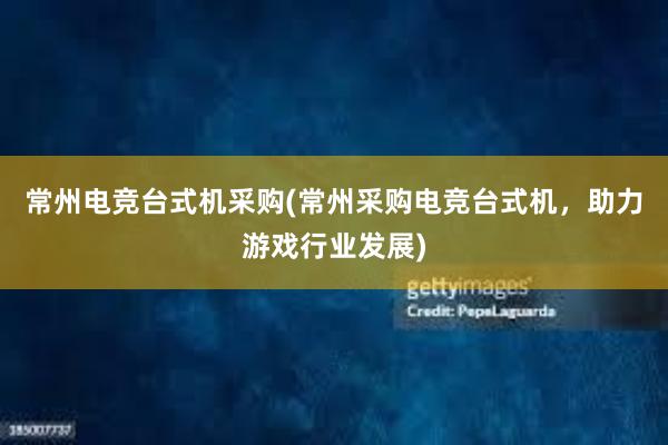 常州电竞台式机采购(常州采购电竞台式机，助力游戏行业发展)