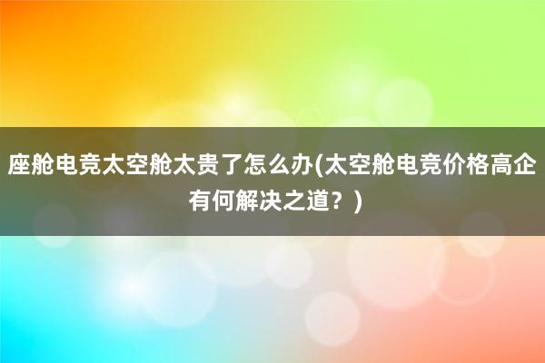 座舱电竞太空舱太贵了怎么办(太空舱电竞价格高企 有何解决之道？)