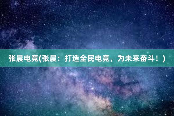 张晨电竞(张晨：打造全民电竞，为未来奋斗！)