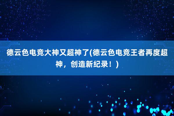 德云色电竞大神又超神了(德云色电竞王者再度超神，创造新纪录！)